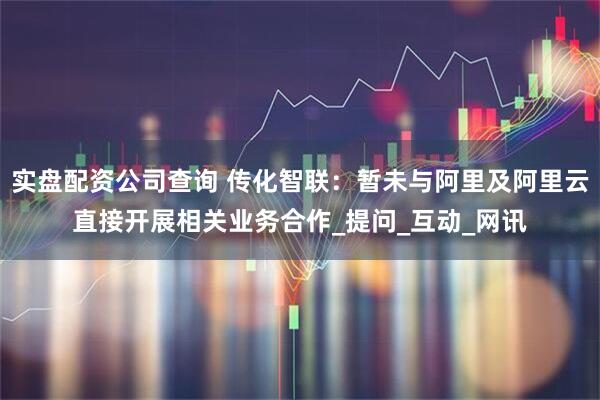 实盘配资公司查询 传化智联：暂未与阿里及阿里云直接开展相关业务合作_提问_互动_网讯