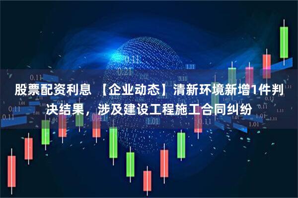 股票配资利息 【企业动态】清新环境新增1件判决结果，涉及建设工程施工合同纠纷