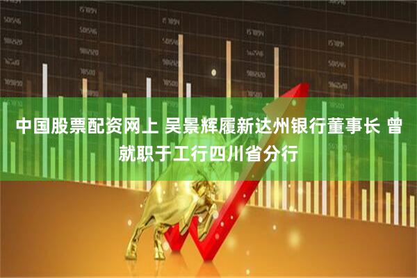 中国股票配资网上 吴景辉履新达州银行董事长 曾就职于工行四川省分行