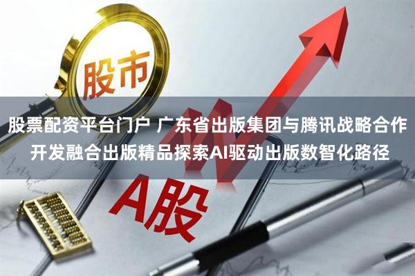 股票配资平台门户 广东省出版集团与腾讯战略合作 开发融合出版精品探索AI驱动出版数智化路径