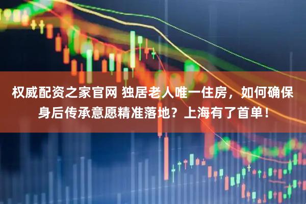 权威配资之家官网 独居老人唯一住房，如何确保身后传承意愿精准落地？上海有了首单！
