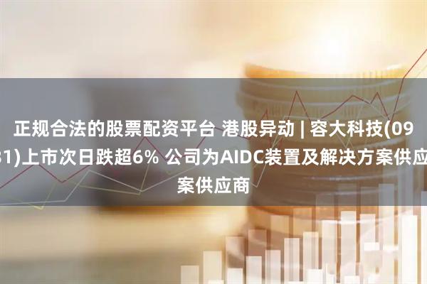 正规合法的股票配资平台 港股异动 | 容大科技(09881)上市次日跌超6% 公司为AIDC装置及解决方案供应商