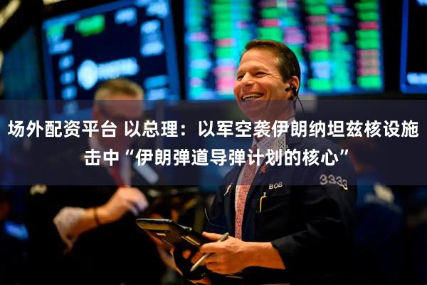 场外配资平台 以总理：以军空袭伊朗纳坦兹核设施 击中“伊朗弹道导弹计划的核心”