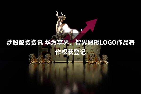 炒股配资资讯 华为享界、智界图形LOGO作品著作权获登记