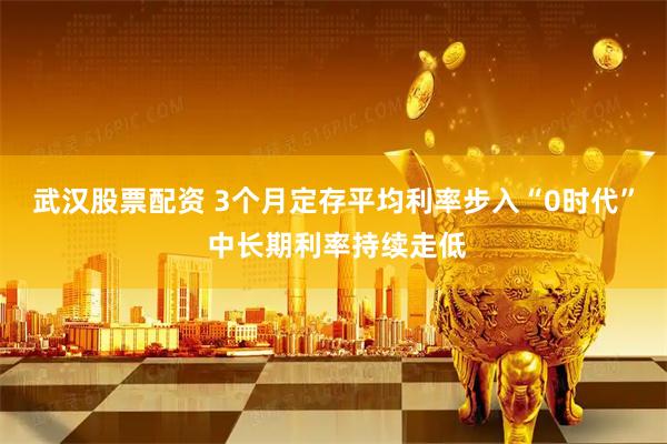 武汉股票配资 3个月定存平均利率步入“0时代” 中长期利率持续走低