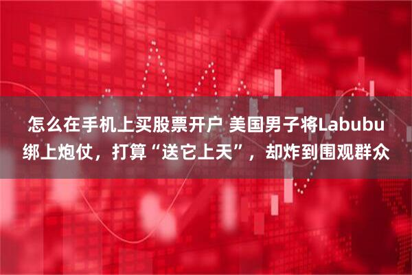 怎么在手机上买股票开户 美国男子将Labubu绑上炮仗，打算“送它上天”，却炸到围观群众