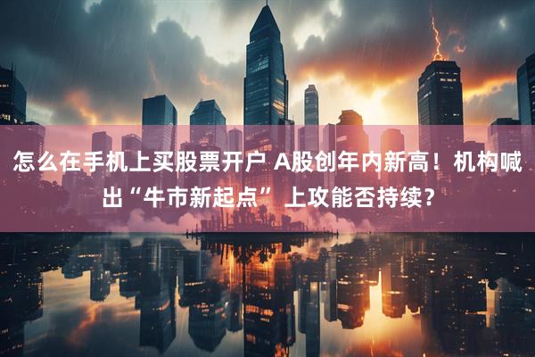 怎么在手机上买股票开户 A股创年内新高！机构喊出“牛市新起点” 上攻能否持续？