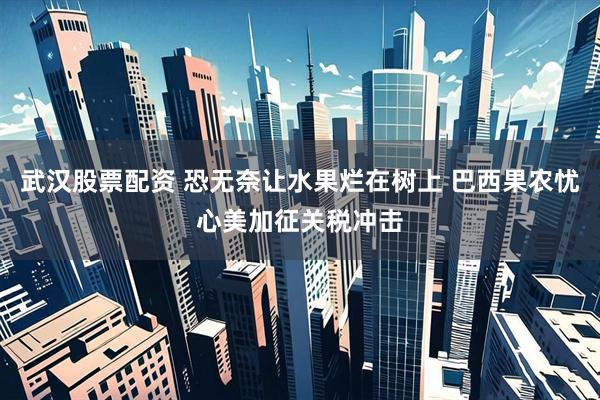 武汉股票配资 恐无奈让水果烂在树上 巴西果农忧心美加征关税冲击