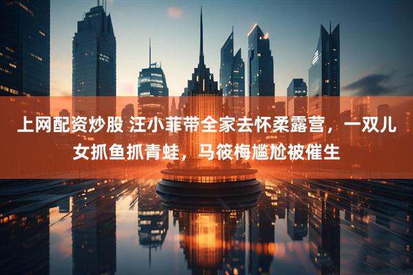 上网配资炒股 汪小菲带全家去怀柔露营，一双儿女抓鱼抓青蛙，马筱梅尴尬被催生