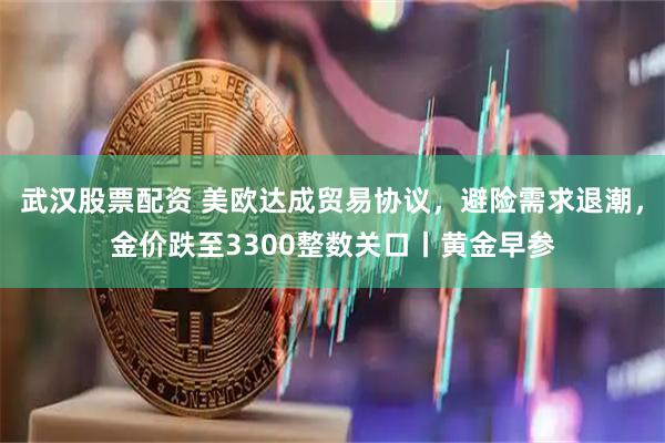 武汉股票配资 美欧达成贸易协议，避险需求退潮，金价跌至3300整数关口丨黄金早参