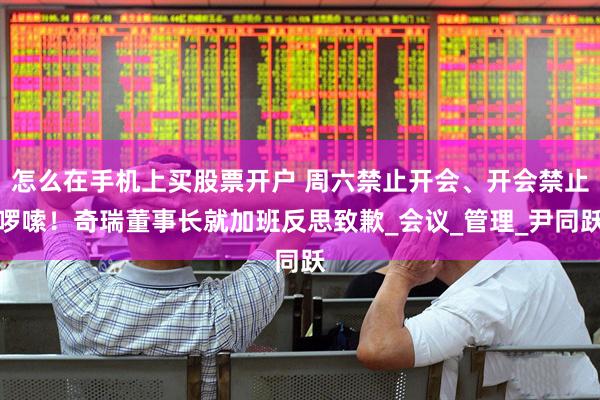 怎么在手机上买股票开户 周六禁止开会、开会禁止啰嗦！奇瑞董事长就加班反思致歉_会议_管理_尹同跃