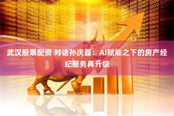 武汉股票配资 对话孙庆磊：AI赋能之下的房产经纪服务再升级