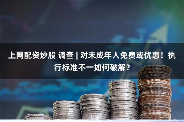 上网配资炒股 调查 | 对未成年人免费或优惠！执行标准不一如何破解？