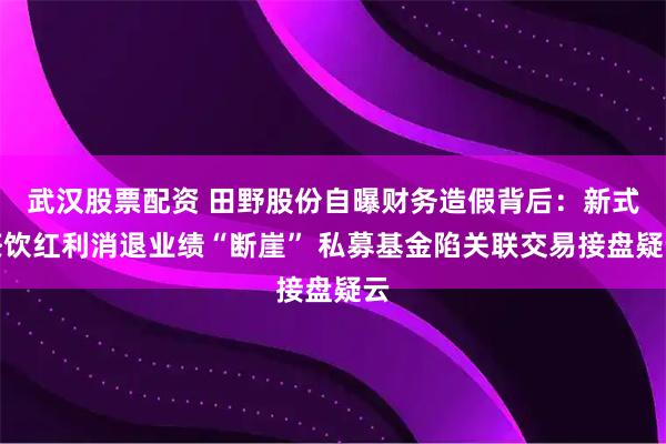 武汉股票配资 田野股份自曝财务造假背后：新式茶饮红利消退业绩“断崖” 私募基金陷关联交易接盘疑云