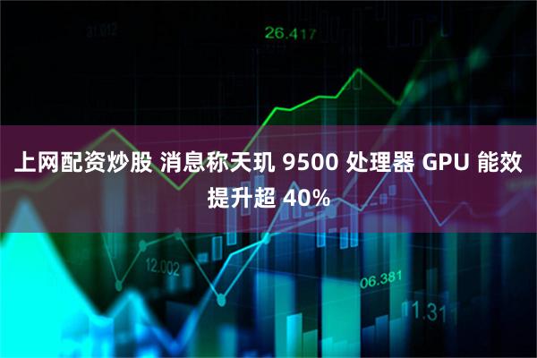 上网配资炒股 消息称天玑 9500 处理器 GPU 能效提升超 40%