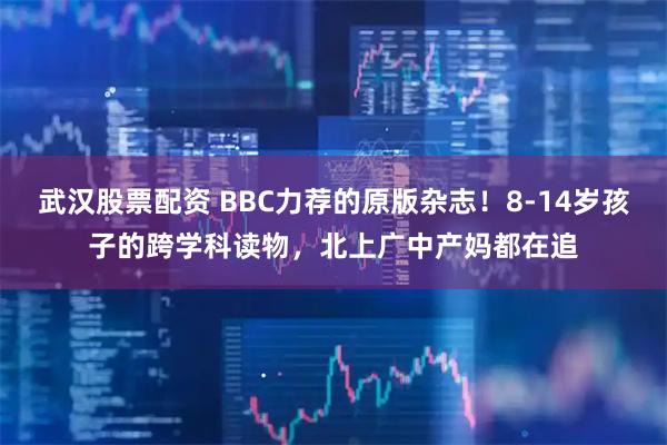 武汉股票配资 BBC力荐的原版杂志！8-14岁孩子的跨学科读物，北上广中产妈都在追