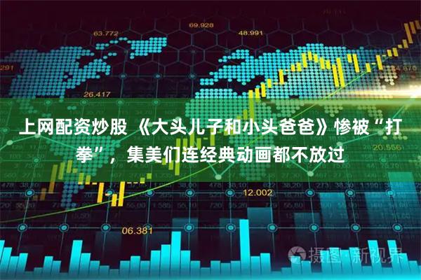 上网配资炒股 《大头儿子和小头爸爸》惨被“打拳”，集美们连经典动画都不放过