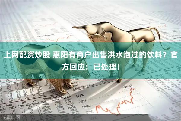 上网配资炒股 惠阳有商户出售洪水泡过的饮料？官方回应：已处理！