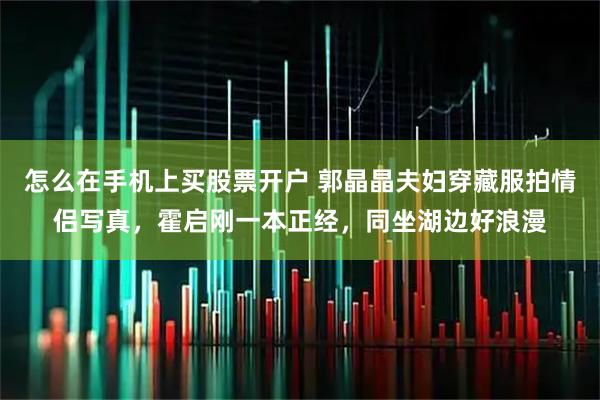 怎么在手机上买股票开户 郭晶晶夫妇穿藏服拍情侣写真，霍启刚一本正经，同坐湖边好浪漫