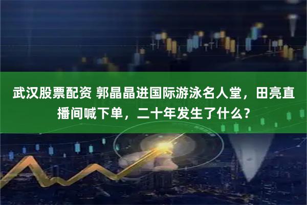 武汉股票配资 郭晶晶进国际游泳名人堂，田亮直播间喊下单，二十年发生了什么？