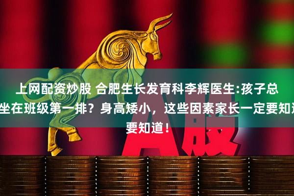 上网配资炒股 合肥生长发育科李辉医生:孩子总是坐在班级第一排？身高矮小，这些因素家长一定要知道！