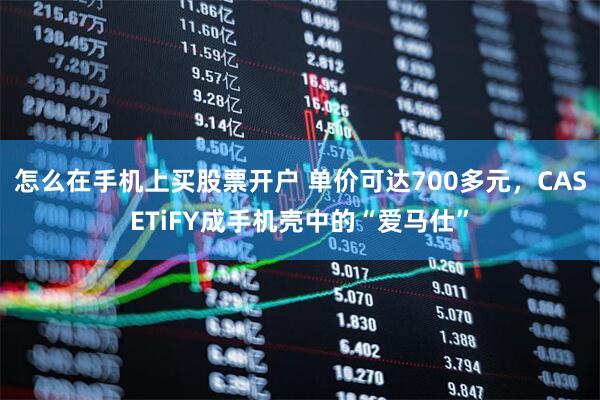 怎么在手机上买股票开户 单价可达700多元，CASETiFY成手机壳中的“爱马仕”