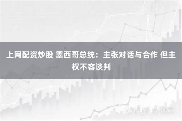上网配资炒股 墨西哥总统:主张对话与合作 但主权不容谈判