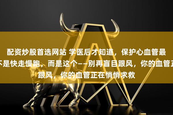 配资炒股首选网站 学医后才知道，保护心血管最好的运动，不是快走慢跑，而是这个——别再盲目跟风，你的血管正在悄悄求救