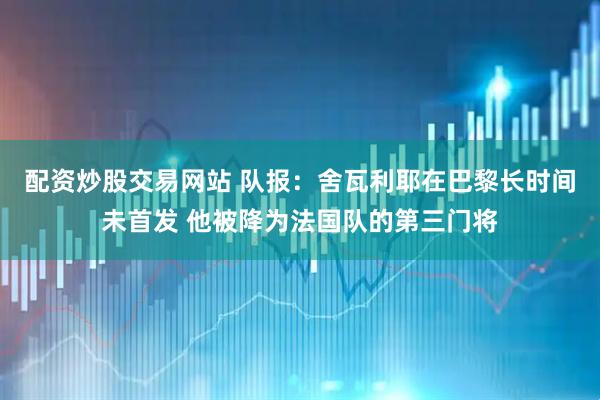 配资炒股交易网站 队报：舍瓦利耶在巴黎长时间未首发 他被降为法国队的第三门将