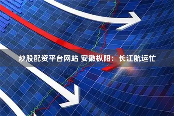 炒股配资平台网站 安徽枞阳：长江航运忙