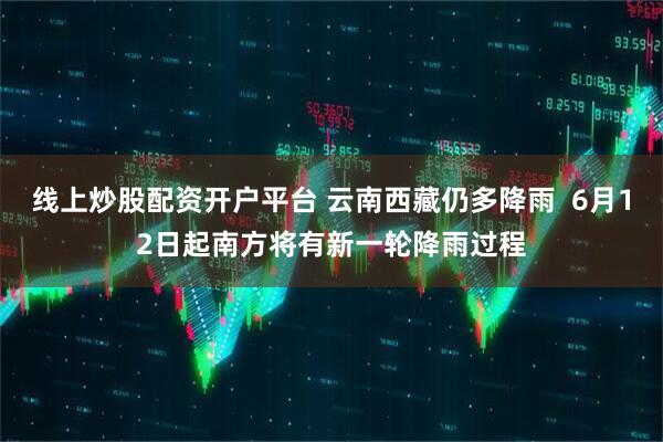 线上炒股配资开户平台 云南西藏仍多降雨  6月12日起南方将有新一轮降雨过程