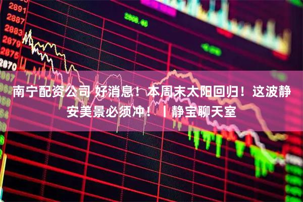 南宁配资公司 好消息！本周末太阳回归！这波静安美景必须冲！丨静宝聊天室