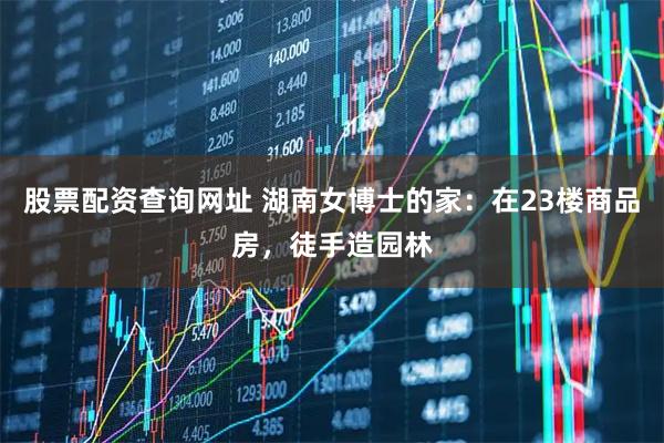股票配资查询网址 湖南女博士的家:在23楼商品房,徒手造园林