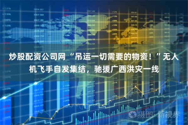炒股配资公司网 “吊运一切需要的物资！”无人机飞手自发集结，驰援广西洪灾一线