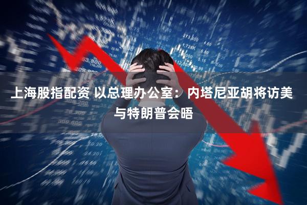 上海股指配资 以总理办公室：内塔尼亚胡将访美 与特朗普会晤
