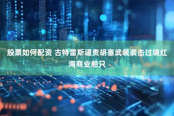 股票如何配资 古特雷斯谴责胡塞武装袭击过境红海商业船只
